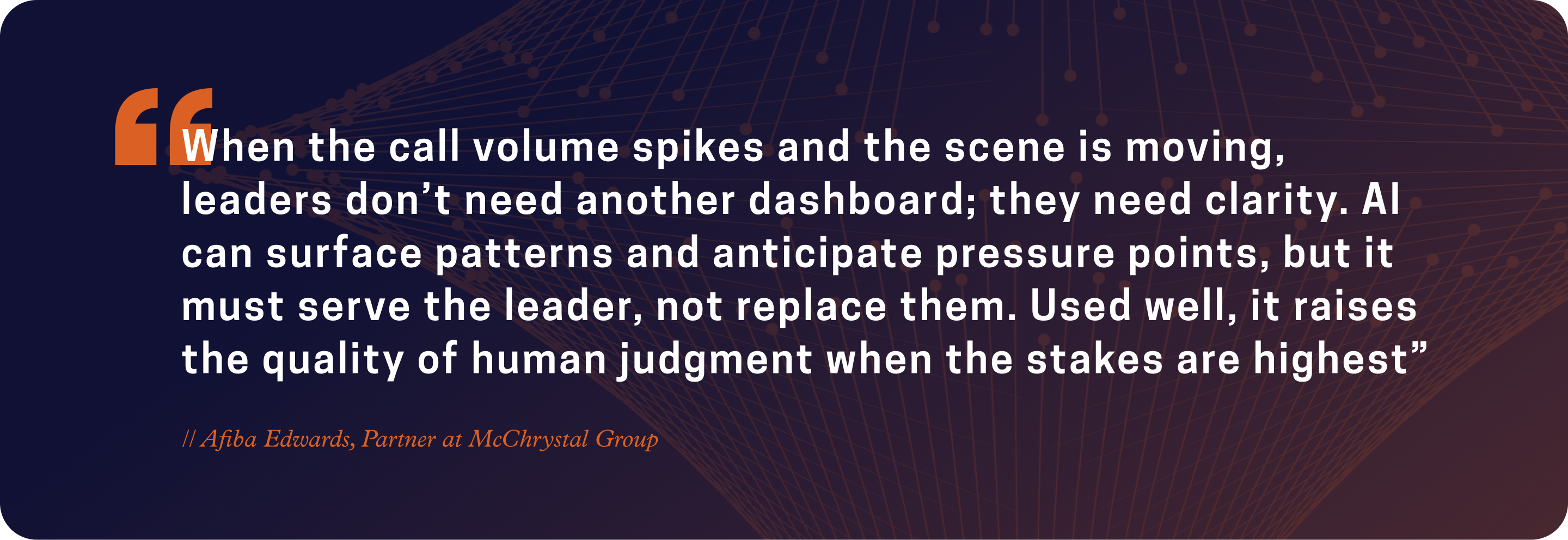 “When the call volume spikes and the scene is moving, leaders don’t need another dashboard; they need clarity. AI can surface patterns and anticipate pressure points, but it must serve the leader, not replace them....