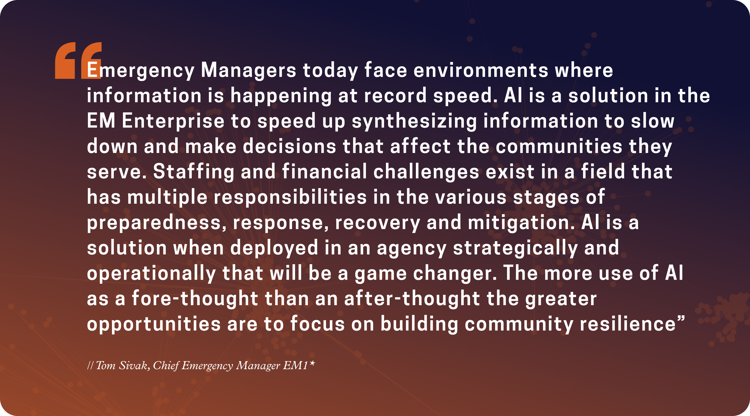 “Emergency Managers today face environments where information is happening at record speed. AI is a solution in the Emergency Management Enterprise to speed up synthesizing information to slow down and make decisions that affect the communities...